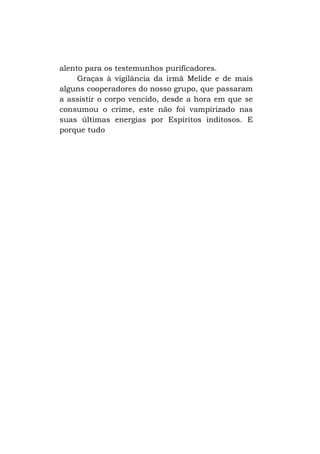 alento para os testemunhos purificadores.
Graças à vigilância da irmã Melide e de mais
alguns cooperadores do nosso grupo, que passaram
a assistir o corpo vencido, desde a hora em que se
consumou o crime, este não foi vampirizado nas
suas últimas energias por Espíritos inditosos. E
porque tudo

 