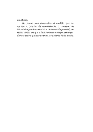 envolvem.
No painel das obsessões, à medida que se
agrava o quadro da interferência, a vontade do
hospedeiro perde os contatos de comando pessoal, na
razão direta em que o invasor assume a governança.
É mais grave quando se trata de Espírito mais lúcido.

 