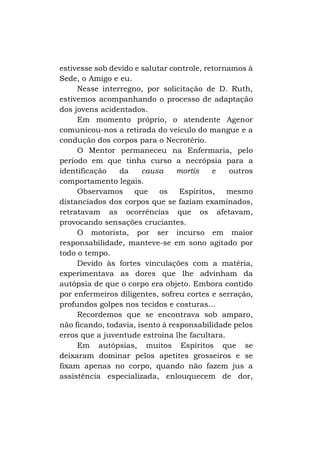 estivesse sob devido e salutar controle, retornamos à
Sede, o Amigo e eu.
Nesse interregno, por solicitação de D. Ruth,
estivemos acompanhando o processo de adaptação
dos jovens acidentados.
Em momento próprio, o atendente Agenor
comunicou-nos a retirada do veículo do mangue e a
condução dos corpos para o Necrotério.
O Mentor permaneceu na Enfermaria, pelo
período em que tinha curso a necrópsia para a
identificação
da
causa
mortis
e
outros
comportamento legais.
Observamos
que
os
Espíritos,
mesmo
distanciados dos corpos que se faziam examinados,
retratavam as ocorrências que os afetavam,
provocando sensações cruciantes.
O motorista, por ser incurso em maior
responsabilidade, manteve-se em sono agitado por
todo o tempo.
Devido às fortes vinculações com a matéria,
experimentava as dores que lhe advinham da
autópsia de que o corpo era objeto. Embora contido
por enfermeiros diligentes, sofreu cortes e serração,
profundos golpes nos tecidos e costuras...
Recordemos que se encontrava sob amparo,
não ficando, todavia, isento à responsabilidade pelos
erros que a juventude estroina lhe facultara.
Em autópsias, muitos Espíritos que se
deixaram dominar pelos apetites grosseiros e se
fixam apenas no corpo, quando não fazem jus a
assistência especializada, enlouquecem de dor,

 