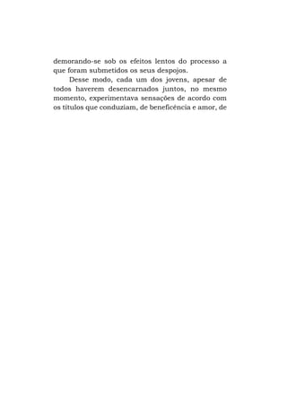 demorando-se sob os efeitos lentos do processo a
que foram submetidos os seus despojos.
Desse modo, cada um dos jovens, apesar de
todos haverem desencarnados juntos, no mesmo
momento, experimentava sensações de acordo com
os títulos que conduziam, de beneficência e amor, de

 