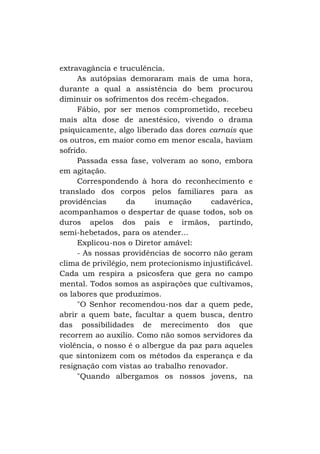 extravagância e truculência.
As autópsias demoraram mais de uma hora,
durante a qual a assistência do bem procurou
diminuir os sofrimentos dos recém-chegados.
Fábio, por ser menos comprometido, recebeu
mais alta dose de anestésico, vivendo o drama
psiquicamente, algo liberado das dores carnais que
os outros, em maior como em menor escala, haviam
sofrido.
Passada essa fase, volveram ao sono, embora
em agitação.
Correspondendo à hora do reconhecimento e
translado dos corpos pelos familiares para as
providências
da
inumação
cadavérica,
acompanhamos o despertar de quase todos, sob os
duros apelos dos pais e irmãos, partindo,
semi-hebetados, para os atender...
Explicou-nos o Diretor amável:
- As nossas providências de socorro não geram
clima de privilégio, nem protecionismo injustificável.
Cada um respira a psicosfera que gera no campo
mental. Todos somos as aspirações que cultivamos,
os labores que produzimos.
"O Senhor recomendou-nos dar a quem pede,
abrir a quem bate, facultar a quem busca, dentro
das possibilidades de merecimento dos que
recorrem ao auxílio. Como não somos servidores da
violência, o nosso é o albergue da paz para aqueles
que sintonizem com os métodos da esperança e da
resignação com vistas ao trabalho renovador.
"Quando albergamos os nossos jovens, na

 