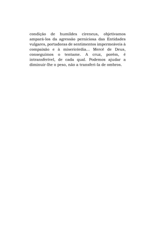 condição de humildes cireneus, objetivamos
ampará-los da agressão perniciosa das Entidades
vulgares, portadoras de sentimentos impermeáveis à
compaixão e à misericórdia... Mercê de Deus,
conseguimos o tentame. A cruz, porém, é
intransferível, de cada qual. Podemos ajudar a
diminuir-lhe o peso, não a transferi-la de ombros.

 