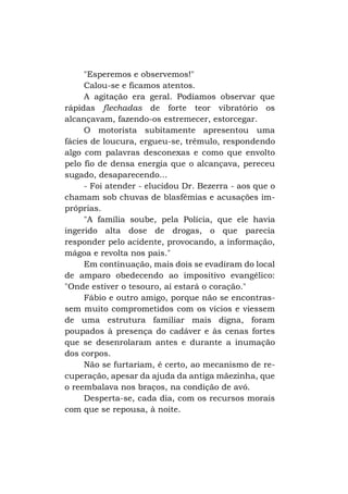 "Esperemos e observemos!"
Calou-se e ficamos atentos.
A agitação era geral. Podíamos observar que
rápidas flechadas de forte teor vibratório os
alcançavam, fazendo-os estremecer, estorcegar.
O motorista subitamente apresentou uma
fácies de loucura, ergueu-se, trêmulo, respondendo
algo com palavras desconexas e como que envolto
pelo fio de densa energia que o alcançava, pereceu
sugado, desaparecendo...
- Foi atender - elucidou Dr. Bezerra - aos que o
chamam sob chuvas de blasfêmias e acusações impróprias.
"A família soube, pela Polícia, que ele havia
ingerido alta dose de drogas, o que parecia
responder pelo acidente, provocando, a informação,
mágoa e revolta nos pais."
Em continuação, mais dois se evadiram do local
de amparo obedecendo ao impositivo evangélico:
"Onde estiver o tesouro, aí estará o coração."
Fábio e outro amigo, porque não se encontrassem muito comprometidos com os vícios e viessem
de uma estrutura familiar mais digna, foram
poupados à presença do cadáver e às cenas fortes
que se desenrolaram antes e durante a inumação
dos corpos.
Não se furtariam, é certo, ao mecanismo de recuperação, apesar da ajuda da antiga mãezinha, que
o reembalava nos braços, na condição de avó.
Desperta-se, cada dia, com os recursos morais
com que se repousa, à noite.

 