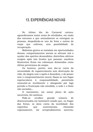 13. EXPERIÊNCIAS NOVAS
No
último
dia
do
Carnaval
carioca,
aguardávamos maior soma de atividades, em razão
dos excessos a que normalmente se entregam as
pessoas, despedindo-se uns da festa e outros do
corpo que enferma, sem possibilidade de
recuperação.
Moléstias graves se instalam em oportunidades
dessas; comportamentos morais se alteram sob o
açodar dos apetites desmedidos; distúrbios afetivos
surgem após tais ilusões que passam; soçobros
financeiros ficam em cobranças demoradas como
efeitos perniciosos da utopia.
Os homens, porém, sem dar-se conta da
necessidade de espairecimento sem destruição da
vida, da alegria sem o apelo à desordem, e do prazer
sem o comprometimento moral, fixam-se nas fugas
espetaculares à responsabilidade, permitindo
consumir-se inutilmente e alongando por lago
período a frustração não atendida, a sede e a fome
não saciadas...
O movimento, em nosso plano de ação
socorrista, foi contínuo.
Pôde-se
recolher
grande
número
de
desencarnados em lastimável estado que, no fragor
das festas, se dava conta da inutilidade dos
caprichos
que
sustentavam,
chorando
copiosamente, em arrependimentos sinceros,

 