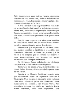 fútil, despertavam para outros valores, recebendo
imediato auxílio, desde que, onde se encontram as
necessidades reais, logo surge o amparo próprio distendido em atitude socorrista.
A luta sistemática do engodo contra a realidade,
na personificação do transitório mal contra o permanente bem, ceifa muitas esperanças naqueles que,
fracos, nos embates, e sem segurança robustecida,
nas ações, são vencidos pela debilidade que neles se
sedia.
Não há como negar-se que o homem é o artífice
do seu destino, sendo feliz ou desventurado conforme eleja o procedimento que se deve impor.
Certamente que a opção se faz de difícil vivência, quando escolhe a dignidade e o sacrifício dos
interesses inferiores. Todavia, os júbilos que se
fruem e as bênçãos que se colhem são maiores e
mais compensadores, em relação às outras
satisfações que se experimentariam.
Às 15 horas, fomos solicitados por dedicado
companheiro, a um socorro de emergência.
Tratava-se do irmão Artur, eficiente médico de
nossa Esfera de ação, desencarnado há pouco mais
de um lustro.
Aportara no Mundo Espiritual caracterizado
por incontáveis ações de dignidade humana e
filantropia. Com menos de quarenta anos realizara
uma obra relevante junto aos enfermos, como
missionário da Medicina, em Clinica Geral. Não
amealhara fortuna, em razão da bondade inata.
Muito estimado, vivia com dignidade, sem

 