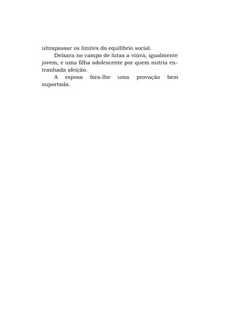 ultrapassar os limites do equilíbrio social.
Deixara no campo de lutas a viúva, igualmente
jovem, e uma filha adolescente por quem nutria entranhada afeição.
A esposa fora-lhe uma provação bem
suportada.

 