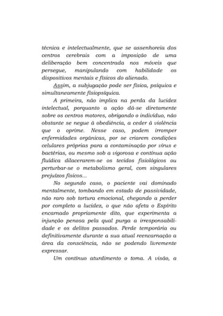 técnica e intelectualmente, que se assenhoreia dos
centros cerebrais com a imposição de uma
deliberação bem concentrada nos móveis que
persegue,
manipulando
com
habilidade
os
dispositivos mentais e físicos do alienado.
Assim, a subjugação pode ser física, psíquica e
simultaneamente físiopsíquica.
A primeira, não implica na perda da lucidez
intelectual, porquanto a ação dá-se diretamente
sobre os centros motores, obrigando o indivíduo, não
obstante se negue à obediência, a ceder à violência
que o oprime. Nesse caso, podem irromper
enfermidades orgânicas, por se criarem condições
celulares próprias para a contaminação por vírus e
bactérias, ou mesmo sob a vigorosa e contínua ação
fluídica dilacerarem-se os tecidos fisiológicos ou
perturbar-se o metabolismo geral, com singulares
prejuízos físicos...
No segundo caso, o paciente vai dominado
mentalmente, tombando em estado de passividade,
não raro sob tortura emocional, chegando a perder
por completo a lucidez, o que não afeta o Espírito
encarnado propriamente dito, que experimenta a
injunção penosa pela qual purga a irresponsabilidade e os delitos passados. Perde temporária ou
definitivamente durante a sua atual reencarnação a
área da consciência, não se podendo livremente
expressar.
Um contínuo aturdimento o toma. A visão, a

 