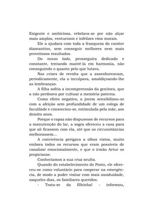 Exigente e ambiciosa, rebelava-se por não alçar
mais amplos, venturosos e infelizes vôos morais.
Ele a ajudara com toda a franqueza do caráter
diamantino, sem conseguir melhores nem mais
proveitosos resultados.
Do nosso lado, prosseguira dedicado e
constante, tentando mantê-la em harmonia, não
conseguindo o quanto pelo que lutava.
Nas crises de revolta que a assenhoreavam,
periodicamente, ela o inculpava, amaldiçoando-lhe
as lembranças.
A filha sofria a incompreensão da genitora, que
a não perdoava por cultuar a memória paterna.
Como efeito negativo, a jovem sensibilizou-se
com a afeição sem profundidade de um colega de
faculdade e consorciou-se, estimulada pela mãe, aos
dezoito anos.
Porque o rapaz não dispusesse de recursos para
a manutenção do lar, a sogra ofereceu a casa para
que ali ficassem com ela, até que as circunstâncias
melhorassem...
A convivência perigava a olhos vistos, muito
embora todos os recursos que eram possíveis de
canalizar emocionalmente, e que o irmão Artur os
propiciasse.
Conhecíamos a sua cruz oculta.
Quando do estabelecimento do Posto, ele ofereceu-se como voluntário para cooperar na emergência, de modo a poder visitar com mais assiduidade,
naqueles dias, os familiares queridos.
Trata-se
da
filhinha!
informou,

 