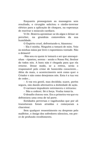 Enquanto prosseguiam as massagens sem
resultado, o cirurgião solicitou o cárdio-inversor
elétrico para a aplicação de choques, na esperança
de reavivar o músculo cardíaco.
Vi Dr. Bezerra aproximar-se do algoz e deixar-se
perceber, na grandeza comovedora da sua
humildade.
O Espírito cruel, defrontando-o, blasonou:
- Ela é minha. Ninguém a tomará de mim. Veio
às minhas mãos por livre e espontânea vontade. Não
a deixarei!
-Não sou eu quem te tomará o ser que amesquinhas - ripostou, sereno - senão o Nosso Pai, Senhor
do todos nós. A hora não é chegada para que ela
retorne. Desse modo, se a reténs, serás o
responsável pelo crime de homicídio consciente...
Além do mais, o acontecimento será como quer o
Criador e não como desejemos nós. Esta é a tua vez
de ceder...
- A voz era gentil, mas decidida; suave, porém
segura, não dando alternativa a dubiedade de ação.
O carrasco impudente estremeceu e retrucou:
- Não a cederei. Só à força. Venha tomá-la.
O desafio chocou-nos. Era a primeira vez que eu
defrontava uma cena de tal porte.
Entidades perversas e vagabundas que por ali
transitavam foram atraídas e começaram a
chacotear.
Sem qualquer ressentimento ou desprezo pelo
malfeitor, o Amigo dos sofredores silenciou, em prece de profundo recolhimento.

 