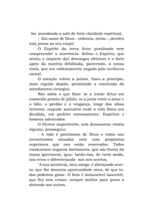 lar, inundando a sala de forte claridade espiritual.
- Em nome de Deus - ordenou, então -, devolva
esta jovem ao seu corpo!
O Espírito da treva ficou paralisado sem
compreender a ocorrência. Soltou o Espírito, que
sentiu o impacto das descargas elétricas e o forte
apelo da matéria debilitada, parecendo, à nossa
visão, que era violentamente sugado pelo invólucro
carnal.
O coração voltou a pulsar, fraco a princípio,
mais regular depois, permitindo a conclusão do
atendimento cirúrgico.
Não sabia o que fixar: se o irmão Artur em
comovido pranto de júbilo, se a justa entre o amor e
o ódio, o perdão e a vingança, longe dos olhos
terrenos, naquele santuário onde a vida física era
decidida, em perfeito entrosamento: Espíritos e
homens adestrados.
O Diretor impertérrito, sem demonstrar vitória
alguma, prosseguiu:
- A vida é patrimônio de Deus e todos nos
encontramos situados nela com propósitos
superiores que nos estão reservados. Todos
conduzimos enganos lastimáveis, que são frutos da
nossa ignorância, igua- lando-nos, de certo modo,
nos erros e diferenciando- nos nos acertos.
"A sua anuência, meu amigo, é abençoado acerto, que lhe descerra oportunidade nova, de que todos podemos gozar. O bem é inexaurível nascente,
que flui sem cessar, sempre melhor para quem o
distende aos outros.

 