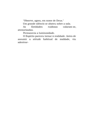 "Observe, agora, em nome de Deus."
Um grande silêncio se abateu sobre a sala.
As
Entidades
ruidosas
calaram-se,
atemorizadas.
Permanecia a luminosidade.
O Espírito pareceu tornar à realidade. Antes de
assumir a atitude habitual de maldade, viu
adentrar-

 
