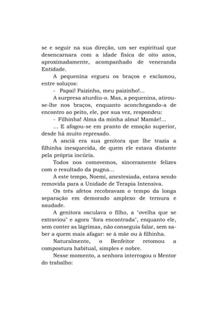 se e seguir na sua direção, um ser espiritual que
desencarnara com a idade física de oito anos,
aproximadamente, acompanhado de veneranda
Entidade.
A pequenina ergueu os braços e exclamou,
entre soluços:
- Papai! Paizinho, meu paizinho!...
A surpresa aturdiu-o. Mas, a pequenina, atirouse-lhe nos braços, enquanto aconchegando-a de
encontro ao peito, ele, por sua vez, respondeu:
- Filhinha! Alma da minha alma! Mamãe!...
... E afogou-se em pranto de emoção superior,
desde há muito represado.
A anciã era sua genitora que lhe trazia a
filhinha inesquecida, de quem ele estava distante
pela própria incúria.
Todos nos comovemos, sinceramente felizes
com o resultado da pugna...
A este tempo, Noemi, anestesiada, estava sendo
removida para a Unidade de Terapia Intensiva.
Os três afetos recobravam o tempo da longa
separação em demorado amplexo de ternura e
saudade.
A genitora osculava o filho, a "ovelha que se
extraviou" e agora "fora encontrada", enquanto ele,
sem conter as lágrimas, não conseguia falar, sem saber a quem mais afagar: se à mãe ou à filhinha.
Naturalmente,
o
Benfeitor
retomou
a
compostura habitual, simples e nobre.
Nesse momento, a senhora interrogou o Mentor
do trabalho:

 