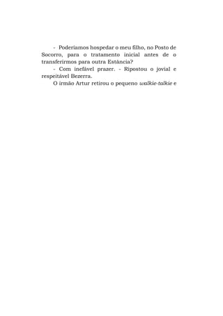 - Poderíamos hospedar o meu filho, no Posto de
Socorro, para o tratamento inicial antes de o
transferirmos para outra Estância?
- Com inefável prazer. - Ripostou o jovial e
respeitável Bezerra.
O irmão Artur retirou o pequeno walkie-talkie e

 