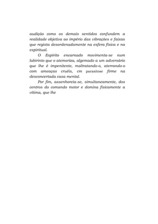 audição como os demais sentidos confundem a
realidade objetiva ao império das vibrações e faixas
que regista desordenadamente na esfera física e na
espiritual.
O Espírito encarnado movimenta-se num
labirinto que o atemoriza, algemado a um adversário
que lhe é impenitente, maltratando-o, aterrando-o
com ameaças cruéis, cm parasitose firme na
desconcertada casa mental.
Por fim, assenhoreia-se, simultaneamente, dos
centros do comando motor e domina fisicamente a
vítima, que lhe

 