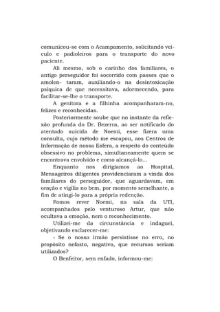 comunicou-se com o Acampamento, solicitando veículo e padioleiros para o transporte do novo
paciente.
Ali mesmo, sob o carinho dos familiares, o
antigo perseguidor foi socorrido com passes que o
amolen- taram, auxiliando-o na desintoxicação
psíquica de que necessitava, adormecendo, para
facilitar-se-lhe o transporte.
A genitora e a filhinha acompanharam-no,
felizes e reconhecidas.
Posteriormente soube que no instante da reflexão profunda do Dr. Bezerra, ao ser notificado do
atentado suicida de Noemi, esse fizera uma
consulta, cujo método me escapou, aos Centros de
Informação de nossa Esfera, a respeito do conteúdo
obsessivo no problema, simultaneamente quem se
encontrava envolvido e como alcançá-lo...
Enquanto nos dirigíamos ao Hospital,
Mensageiros diligentes providenciaram a vinda dos
familiares do perseguidor, que aguardavam, em
oração e vigília no bem, por momento semelhante, a
fim de atingi-lo para a própria redenção.
Fomos rever Noemi, na sala da UTI,
acompanhados pelo venturoso Artur, que não
ocultava a emoção, nem o reconhecimento.
Utilizei-me da circunstância e indaguei,
objetivando esclarecer-me:
- Se o nosso irmão persistisse no erro, no
propósito nefasto, negativo, que recursos seriam
utilizados?
O Benfeitor, sem enfado, informou-me:

 
