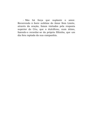 - Não há força que suplante o amor.
Recorrendo à fonte sublime do Amor Sem Limite,
através da oração, fomos visitados pela resposta
superior do Céu, que o dulcificou, num átimo,
fazendo-o recordar-se da própria filhinha, que um
dia fora raptada da sua companhia.

 