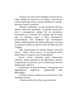 "O amor que nele estava enfermo, escravo da revolta, rompeu as amarras e ele cedeu, o que lhe facultou sintonizar com os afetos familiares, convidados para aquele momento.
"Noutras tentativas, em circunstância diversa,
ambas estiveram próximas, buscando alcançá-lo,
sem o conseguirem, porque ele se encontrava
encerrado em si mesmo. Se a pessoa não se volta,
não se descerra para o bem, deixando-se
permeabilizar, fica atrofiada nos sentimentos
nobres, deambulando nas faixas inferiores, sem que
os registros captem os apelos mais elevados que lhe
chegam.
"Não esqueçamos do ensino sempre atual de
Jesus: - Pedi e dar-se-vos-á... É necessário pedir,
saber fazê-lo e esperar com receptividade."
Havia muito material para demoradas
reflexões. Novas perguntas me afloraram à mente.
Compreendi, no entanto, que o momento já não era
próprio para fazê-las.
Estávamos ao lado de Noemi, reintegrada nos
implementos
orgânicos,
repousando
com
dificuldade.
O Diretor sorriu e afiançou ao irmão Artur, com
bondade tocante:
- Noemi sobreviverá. Deus seja louvado!

 