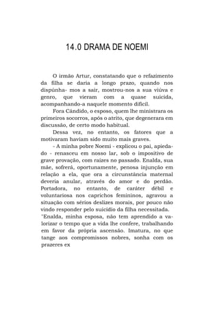 14.0 DRAMA DE NOEMI
O irmão Artur, constatando que o refazimento
da filha se daria a longo prazo, quando nos
dispúnha- mos a sair, mostrou-nos a sua viúva e
genro, que vieram com a quase suicida,
acompanhando-a naquele momento difícil.
Fora Cândido, o esposo, quem lhe ministrara os
primeiros socorros, após o atrito, que degenerara em
discussão, de certo modo habitual.
Dessa vez, no entanto, os fatores que a
motivaram haviam sido muito mais graves.
- A minha pobre Noemi - explicou o pai, apiedado - renasceu em nosso lar, sob o impositivo de
grave provação, com raízes no passado. Enalda, sua
mãe, sofrerá, oportunamente, penosa injunção em
relação a ela, que ora a circunstância maternal
deveria anular, através do amor e do perdão.
Portadora, no entanto, de caráter débil e
voluntariosa nos caprichos femininos, agravou a
situação com sérios deslizes morais, por pouco não
vindo responder pelo suicídio da filha necessitada.
"Enalda, minha esposa, não tem aprendido a valorizar o tempo que a vida lhe confere, trabalhando
em favor da própria ascensão. Imatura, no que
tange aos compromissos nobres, sonha com os
prazeres ex

 