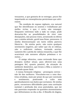 tenuantes, a que gostaria de se entregar, pouco lhe
importando as conseqüências perniciosas que adviessem.
"Na condição de esposo vigilante, era natural
que lhe identificasse os anseios e trabalhasse por
melho- rá-los, o que, é certo, não consegui.
Enquanto estivemos lado a lado no corpo, pude
descartar-lhe as possibilidades de viver com
dissipações, não poucas vezes, arrostando os efeitos
que a minha atitude, gentil mas firme, provocava. A
minha desencarnação um tanto súbita pareceu
liberá-la... De minha parte, não nutro qualquer
sentimento negativo, por saber que ela se esforça,
não o suficiente embora, tentando acertar.
Lamento-lhe a perda da valiosa ensancha, o que lhe
acarretará não menores aflições próximas e remotas..."
O amigo silenciou, como revivendo fatos que
desejava melhor situar, para oferecer-nos uma
paisagem fiel, quanto possível, da situação do
ambiente doméstico, que levara a filha a cometer o
atentado quase fatal.
- A nossa formação religiosa - prosseguiu sereno não foi das melhores. Vinculamo-nos a uma doutrina ortodoxa, mais por praxe do que por convicção
e
sentimento,
praticando
o
culto
sem
aprofundamento nas lições que ouvíamos. De minha
parte, encontrava dificuldades para uma aceitação
racional e profunda dos seus postulados, que me
não pareciam responder às questões atormentantes
que defrontamos no dia-a-dia. A filosofia do dogma,

 