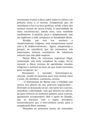 recomenda O amor a Deus sobre todas as coisas e ao
próximo como a si mesmo. Compreendi que ele
sintetizava a Lei e os seus profetas, sendo a base dos
ensinos morais de Jesus Cristo. A imortalidade da
alma constituía-me, tabula rasa, uma realidade
insofismável. A matéria, pura e simplesmente, não
me explicava a vida, tampouco as finalidades desta.
"Enalda,
por
sua
vez,
aceitava
o
comportamento religioso, sem compromisso moral
com a fé, indiferentemente... Agora, compreendo o
porquê, ao considerar que ela reencamou sob
macerações íntimas resultantes da existência
anterior que não pôde superar.
"Nossa filha, de estrutura espiritual frágil,
renascendo sob forte complexo de culpa, fez-se
temente a Deus, receosa de aprofundar estudos
religiosos e sensível ao bem, de que muito necessita
para recuperar- se."
Novamente
o
narrador
interrompeu-se,
concate- nando os assuntos para uma síntese clara
e justa. De imediato, continuou, sereno.
- O matrimônio de Noemi com o Cândido não
estava nos planos do seu processo regenerador...
Sentindo-se desamada no lar, um tanto só e carente,
transferiu a afetividade, com que deveria ser educada para vivência no momento próprio, para o jovem,
igualmente irresponsável. Sob o apoio de Enalda,
que se fascinou com o rapaz, precipitou
acontecimentos que o livre-arbítrio atraiu para a
complicação deles mesmos.
"Passados os primeiros meses da comunhão

 