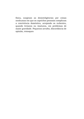física, surgiram as desinteligências por coisas
nenhumas em que os caprichos pessoais complicam
a convivência doméstica, arrojando os nubentes,
quando levianos ou imaturos, em problemas de
maior gravidade. Pequenos arrufos, discordância de
opinião, remoques

 