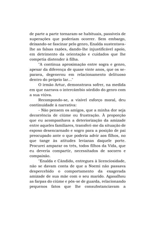 de parte a parte tornaram-se habituais, passíveis de
superações que poderiam ocorrer. Sem embargo,
deixando-se fascinar pelo genro, Enalda sustentavalhe as falsas razões, dando-lhe injustificável apoio,
em detrimento da orientação e cuidados que lhe
competia distender à filha.
"A contínua aproximação entre sogra e genro,
apesar da diferença de quase vinte anos, que os separava, degenerou em relacionamento delituoso
dentro do próprio lar..."
O irmão Artur, demonstrava sofrer, na medida
em que narrava o intercâmbio sórdido do genro com
a sua viúva.
Recompondo-se, a visível esforço moral, deu
continuidade à narrativa:
- Não pensem os amigos, que a minha dor seja
decorrência de ciúme ou frustração. À proporção
que eu acompanhava a deteriorização da amizade
entre aqueles familiares, transferi-me da situação de
esposo desencarnado e sogro para a posição de pai
preocupado ante o que poderia advir aos filhos, no
que tange às atitudes levianas daquele porte.
Procurei amparar os três, todos filhos da Vida, que
eu deveria compartir, necessitados de socorro e
compaixão.
"Enalda e Cândido, entregues à licenciosidade,
não se davam conta de que a Noemi não passava
despercebido o comportamento da exagerada
amizade de sua mãe com o seu marido. Agasalhou
as farpas do ciúme e pôs-se de guarda, relacionando
pequenos fatos que lhe consubstanciavam a

 