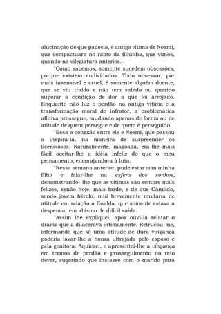 alucinação de que padecia, é antiga vítima de Noemi,
que compactuara no rapto da filhinha, que vimos,
quando na vilegiatura anterior...
"Como sabemos, somente sucedem obsessões,
porque existem endividados. Todo obsessor, por
mais insensível e cruel, é somente alguém doente,
que se viu traído e não tem sabido ou querido
superar a condição de dor a que foi arrojado.
Enquanto não luz o perdão na antiga vítima e a
transformação moral do infrator, a problemática
aflitiva prossegue, mudando apenas de forma ou de
atitude de quem persegue e de quem é perseguido.
"Essa a conexão entre ele e Noemi, que passou
a inspirá-la, na maneira de surpreender os
licenciosos. Naturalmente, magoada, era-lhe mais
fácil aceitar-lhe a idéia infeliz do que o meu
pensamento, encorajando-a à luta.
"Nessa semana anterior, pude estar com minha
filha
e
falar-lhe
na esfera dos sonhos,
demonstrando- lhe que as vítimas são sempre mais
felizes, senão hoje, mais tarde, e de que Cândido,
sendo jovem frívolo, mui brevemente mudaria de
atitude em relação a Enalda, que somente estava a
despencar em abismo de difícil saída.
"Assim lhe expliquei, após ouvi-la relatar o
drama que a dilacerava intimamente. Retrucou-me,
informando que só uma atitude de dura vingança
poderia lavar-lhe a honra ultrajada pelo esposo e
pela genitora. Aquiesci, e apresentei-lhe a vingança
em termos de perdão e prosseguimento no reto
dever, sugerindo que instasse com o marido para

 