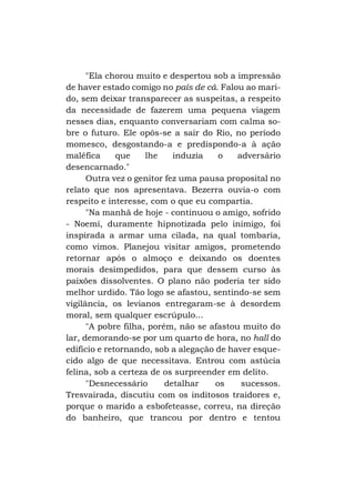 "Ela chorou muito e despertou sob a impressão
de haver estado comigo no país de cá. Falou ao marido, sem deixar transparecer as suspeitas, a respeito
da necessidade de fazerem uma pequena viagem
nesses dias, enquanto conversariam com calma sobre o futuro. Ele opôs-se a sair do Rio, no período
momesco, desgostando-a e predispondo-a à ação
maléfica
que
lhe
induzia
o
adversário
desencarnado."
Outra vez o genitor fez uma pausa proposital no
relato que nos apresentava. Bezerra ouvia-o com
respeito e interesse, com o que eu compartia.
"Na manhã de hoje - continuou o amigo, sofrido
- Noemi, duramente hipnotizada pelo inimigo, foi
inspirada a armar uma cilada, na qual tombaria,
como vimos. Planejou visitar amigos, prometendo
retornar após o almoço e deixando os doentes
morais desimpedidos, para que dessem curso às
paixões dissolventes. O plano não poderia ter sido
melhor urdido. Tão logo se afastou, sentindo-se sem
vigilância, os levianos entregaram-se à desordem
moral, sem qualquer escrúpulo...
"A pobre filha, porém, não se afastou muito do
lar, demorando-se por um quarto de hora, no hall do
edifício e retornando, sob a alegação de haver esquecido algo de que necessitava. Entrou com astúcia
felina, sob a certeza de os surpreender em delito.
"Desnecessário
detalhar
os
sucessos.
Tresvairada, discutiu com os inditosos traidores e,
porque o marido a esbofeteasse, correu, na direção
do banheiro, que trancou por dentro e tentou

 