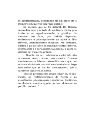 os acontecimentos, demorando-me em prece até o
momento em que vos vim rogar auxílio."
No silêncio, que se fez natural, Dr. Bezerra
concordou com a atitude de confiança vivida pelo
irmão Artur, agradecendo-lhe a gentileza da
narração dos fatos, que poderia dispensar,
reafirmando o prosseguimento da ajuda à filha
enferma, profundamente magoada. Ato contínuo,
liberou o pai afetuoso de quaisquer outros deveres,
estimulando-o a dar assistência a Noemi, a quem ele
visitaria em momento próprio.
- Quanto ao seu adversário espiritual, não
deveremos manter novas preocupações. Quando
terminarmos os labores extraordinários a que nos
estamos dedicando, ele será encaminhado ao largo
tratamento que se lhe faz indispensável, sob a
carinhosa vigilância materna.
"Nossas preocupações devem cingir-se, no momento, ao restabelecimento de Noemi e às
providências primeiras para o seu futuro. Confiemos
em Jesus e, embora agindo no bem, deixemo-nos
por Ele conduzir. "

 