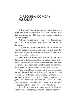 15. RECORDANDO VIDAS
PASSADAS
O drama de Noemi possuía as tintas fortes das
tragédias, que se tornaram clássicas nas técnicas
das narrativas de Sófocles e de outros idênticos
autores gregos.
Podíamos imaginar a dor da jovem decepcionada e as dificuldades que teria de enfrentar
doravante.
O quase seccionamento do nervo do braço esquerdo, deixaria alguma seqüela, pelo que pude depreender, embora o enxerto e a sutura cuidadosos,
que o cirurgião realizara...
Meditava nas dores que desfilavam naqueles
dias, diante dos nossos olhos e a providencial interferência do amor em todas as ocorrências, lenindoas, quando poderiam ser evitadas, caso as criaturas
preferissem atitudes e comportamentos diversos.
Tudo em a Natureza convida à paz e ao amor,
poemas vivos de beleza invitando à meditação e ao
crescimento interior; apesar disso, o atavisino das
paixões primitivas faz que o homem renuncie à
glória da harmonia exterior que veste a Terra,
abençoando-a, para viver os vulcões íntimos que
estrugem violentos em erupções destruidoras.
Recordei-me, naquele momento, já no Posto de
Socorro que, à véspera, antes de chegar o apelo de

 