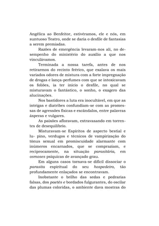 Angélica ao Benfeitor, estivéramos, ele e nós, em
suntuoso Teatro, onde se daria o desfile de fantasias
a serem premiadas.
Razões de emergência levaram-nos ali, no desempenho do ministério do auxílio a que nos
vinculávamos.
Terminada a nossa tarefa, antes de nos
retirarmos do recinto feérico, que exalava os mais
variados odores de mistura com a forte impregnação
de drogas e lança-perfumes com que se intoxicavam
os foliões, ia ter início o desfile, no qual se
misturavam o fantástico, o sonho, o exagero das
alucinações.
Nos bastidores a luta era inocultável, em que as
intrigas e diatribes confundiam-se com as promessas de agressões físicas e escândalos, entre palavras
ásperas e vulgares.
As paixões afloravam, extravasando em torrentes de desequilíbrio.
Misturavam-se Espíritos de aspecto bestial e
lu- pino, verdugos e técnicos de vampirização do
tônus sexual em promiscuidade alarmante com
inúmeros encarnados, que se compraziam, e
reciprocamente, na situação parasitária, em
osmoses psíquicas de avançado grau.
Em alguns casos tornava-se difícil dissociar o
parasita espiritual do seu hospedeiro, tão
profundamente enlaçados se encontravam.
Inobstante o brilho das sedas e pedrarias
falsas, dos paetês e bordados fulgurantes, do oscilar
das plumas coloridas, o ambiente dava mostras do

 