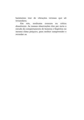 baixíssimo teor de vibrações viciosas que ali
tresandava.
Em nós, nenhuma censura ou crítica
dissolvente. As nossas observações têm por meta o
estudo do comportamento de homens e Espíritos no
mesmo clima psíquico, para melhor compreender e
recordar as

 