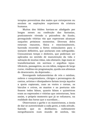 terapias preventivas dos males que entorpecem ou
anulam as aspirações superiores da criatura
humana.
Muitos dos foliões haviam-se afadigado por
longos meses na confecção das fantasias,
praticamente vivendo a psicosfera da ilusão,
perseguindo vitórias vãs que esperavam alcançar
naqueles próximos momentos. Diversos deles
estavam exaustos, física e emocionalmente,
havendo recorrido a fortes estimulantes para o
instante definitivo, que anelaram com sofreguidão.
Consumiram tempo e dinheiro, que poderiam ser
aplicados no sentido de manutenção da vida e
salvação de muitas vidas, não obstante, logo mais se
transformariam em sorrisos e orgulhos injustificáveis, passageiros, ou em ódios, mágoas de largo
curso, vinditas em programação, queda nos abismos
do desencanto, da depressão...
Envergando indumentárias de reis e rainhas,
nobres e conquistadores, clérigos e personagens de
contos, artistas e dissipadores fariam inveja àqueles
a quem copiavam, caso as vestes e coroas, os
báculos e cetros, os mantos e as posturas não
fossem todos falsos, quanto falsos e quiméricos
eram as expressões e vitórias que ostentavam, bem
assim, o próprio momento que já se esfumava, na
realidade das horas que o sucediam...
Observamos o garbo e os maneirismos, a ânsia
de dar-se autenticidade a cada gesto, a toda atitude,
fazendo
que
os
desfilantes,
subitamente
mergulhassem num mundo de sonhos, tão

 