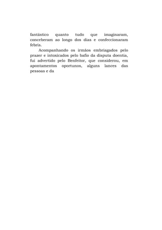 fantástico
quanto
tudo
que
imaginaram,
conceberam ao longo dos dias e confeccionaram
febris.
Acompanhando os irmãos embriagados pelo
prazer e intoxicados pelo bafio da disputa doentia,
fui advertido pelo Benfeitor, que considerou, em
apontamentos oportunos, alguns lances das
pessoas e da

 