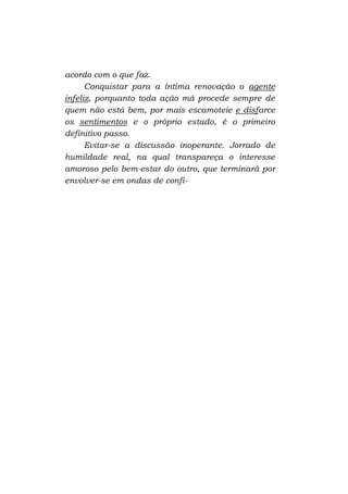 acordo com o que faz.
Conquistar para a íntima renovação o agente
infeliz, porquanto toda ação má procede sempre de
quem não está bem, por mais escamoteie e disfarce
os sentimentos e o próprio estado, é o primeiro
definitivo passo.
Evitar-se a discussão inoperante. Jorrado de
humildade real, na qual transpareça o interesse
amoroso pelo bem-estar do outro, que terminará por
envolver-se em ondas de confi-

 