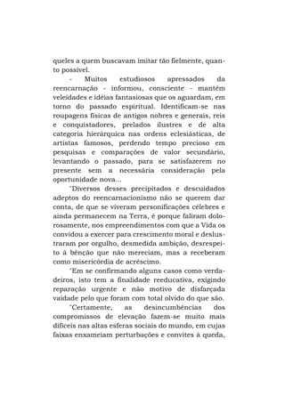queles a quem buscavam imitar tão fielmente, quanto possível.
Muitos
estudiosos
apressados
da
reencarnação - informou, consciente - mantêm
veleidades e idéias fantasiosas que os aguardam, em
torno do passado espiritual. Identificam-se nas
roupagens físicas de antigos nobres e generais, reis
e conquistadores, prelados ilustres e de alta
categoria hierárquica nas ordens eclesiásticas, de
artistas famosos, perdendo tempo precioso em
pesquisas e comparações de valor secundário,
levantando o passado, para se satisfazerem no
presente sem a necessária consideração pela
oportunidade nova...
"Diversos desses precipitados e descuidados
adeptos do reencarnacionismo não se querem dar
conta, de que se viveram personificações célebres e
ainda permanecem na Terra, é porque faliram dolorosamente, nos empreendimentos com que a Vida os
convidou a exercer para crescimento moral e deslustraram por orgulho, desmedida ambição, desrespeito à bênção que não mereciam, mas a receberam
como misericórdia de acréscimo.
"Em se confirmando alguns casos como verdadeiros, isto tem a finalidade reeducativa, exigindo
reparação urgente e não motivo de disfarçada
vaidade pelo que foram com total olvido do que são.
"Certamente,
as
desincumbências
dos
compromissos de elevação fazem-se muito mais
difíceis nas altas esferas sociais do mundo, em cujas
faixas enxameiam perturbações e convites à queda,

 