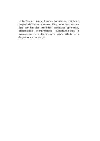 tentações sem nome, fraudes, tormentos, traições e
responsabilidades enormes. Enquanto isso, os que
lhes são fâmulos humildes, servidores ignorados,
profissionais inexpressivos, suportando-lhes a
mesquinhez e indiferença, a perversidade e o
desprezo, elevam-se pe

 