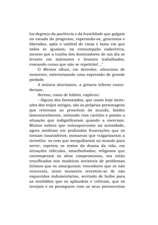los degraus da paciência e da humildade que galgam
na escada do progresso, esperando-os, generosos e
liberados, após o umbral de cinza e lama em que
todos se igualam, na consumpção cadavérica,
mesmo que a tumba dos dominadores de um dia se
levante em mármores e bronzes trabalhados,
evocando cenas que não se repetirão!..."
O Mentor olhou, em derredor, silencioso de
momento, exteriorizando uma expressão de grande
piedade.
A música alucinante, a gritaria infrene ensurdeciam.
Sereno, como de hábito, explicou:
- Alguns dos fantasiados, que usam hoje imitações dos trajes antigos, são as próprias personagens
que retornam ao proscênio do mundo, falidos
lamentavelmente, imitando com carinho e paixão a
situação que indignificaram quando a exerciam.
Muitos nobres que enlouqueceram na ociosidade,
agora meditam em profundas frustrações que os
tornam insatisfeitos; monarcas que vulgarizaram a
investitu- ra com que mergulharam no mundo para
servir, repetem os textos do drama da vida, em
situações ridículas, amarfanhados; religiosos que
corromperam os altos compromissos, ora estão
crucificados nos madeiros invisíveis de problemas
íntimos que os amarguram; vencedores que se não
venceram, neste momento revestem-se de não
esquecidas indumentárias, servindo de bufos para
as multidões que os aplaudem e criticam, que os
invejam e os perseguem com os seus preconceitos

 
