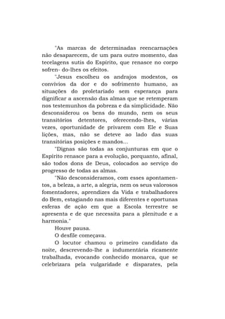 "As marcas de determinadas reencarnações
não desaparecem, de um para outro momento, das
tecelagens sutis do Espírito, que renasce no corpo
sofren- do-lhes os efeitos.
"Jesus escolheu os andrajos modestos, os
convívios da dor e do sofrimento humano, as
situações do proletariado sem esperança para
dignificar a ascensão das almas que se retemperam
nos testemunhos da pobreza e da simplicidade. Não
desconsiderou os bens do mundo, nem os seus
transitórios detentores, oferecendo-lhes, várias
vezes, oportunidade de privarem com Ele e Suas
lições, mas, não se deteve ao lado das suas
transitórias posições e mandos...
"Dignas são todas as conjunturas em que o
Espírito renasce para a evolução, porquanto, afinal,
são todos dons de Deus, colocados ao serviço do
progresso de todas as almas.
"Não desconsideramos, com esses apontamentos, a beleza, a arte, a alegria, nem os seus valorosos
fomentadores, aprendizes da Vida e trabalhadores
do Bem, estagiando nas mais diferentes e oportunas
esferas de ação em que a Escola terrestre se
apresenta e de que necessita para a plenitude e a
harmonia."
Houve pausa.
O desfile começava.
O locutor chamou o primeiro candidato da
noite, descrevendo-lhe a indumentária ricamente
trabalhada, evocando conhecido monarca, que se
celebrizara pela vulgaridade e disparates, pela

 