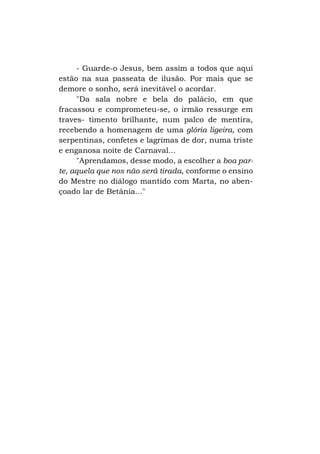 - Guarde-o Jesus, bem assim a todos que aqui
estão na sua passeata de ilusão. Por mais que se
demore o sonho, será inevitável o acordar.
"Da sala nobre e bela do palácio, em que
fracassou e comprometeu-se, o irmão ressurge em
traves- timento brilhante, num palco de mentira,
recebendo a homenagem de uma glória ligeira, com
serpentinas, confetes e lagrimas de dor, numa triste
e enganosa noite de Carnaval...
"Aprendamos, desse modo, a escolher a boa parte, aquela que nos não será tirada, conforme o ensino
do Mestre no diálogo mantido com Marta, no abençoado lar de Betânia..."

 