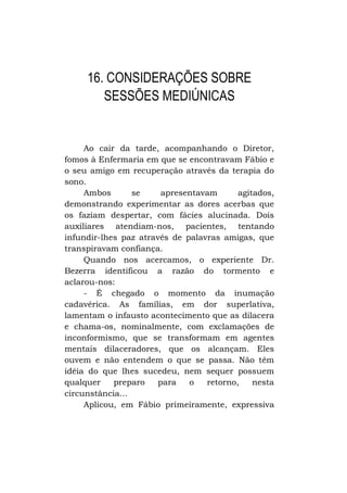 16. CONSIDERAÇÕES SOBRE
SESSÕES MEDIÚNICAS

Ao cair da tarde, acompanhando o Diretor,
fomos à Enfermaria em que se encontravam Fábio e
o seu amigo em recuperação através da terapia do
sono.
Ambos
se
apresentavam
agitados,
demonstrando experimentar as dores acerbas que
os faziam despertar, com fácies alucinada. Dois
auxiliares atendiam-nos, pacientes, tentando
infundir-lhes paz através de palavras amigas, que
transpiravam confiança.
Quando nos acercamos, o experiente Dr.
Bezerra identificou a razão do tormento e
aclarou-nos:
- É chegado o momento da inumação
cadavérica. As famílias, em dor superlativa,
lamentam o infausto acontecimento que as dilacera
e chama-os, nominalmente, com exclamações de
inconformismo, que se transformam em agentes
mentais dilaceradores, que os alcançam. Eles
ouvem e não entendem o que se passa. Não têm
idéia do que lhes sucedeu, nem sequer possuem
qualquer
preparo
para
o
retorno,
nesta
circunstância...
Aplicou, em Fábio primeiramente, expressiva

 
