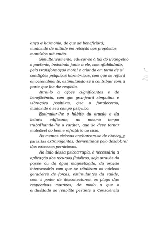 ança e harmonia, de que se beneficiará,
mudando de atitude em relação aos propósitos
mantidos até então.
Simultaneamente, educar-se à luz do Evangelho
o paciente, insistindo junto a ele, com afabilidade,
pela transformação moral e criando em torno de si
condições psíquicas harmônicas, com que se refará
emocionalmente, estimulando-se a contribuir com a
parte que lhe diz respeito.
Atraí-lo a ações dignificantes e de
beneficência, com que granjeará simpatias e
vibrações positivas, que o fortalecerão,
mudando o seu campo psíquico.
Estimular-lhe o hábito da oração e da
leitura
edificante,
ao
mesmo
tempo
trabalhando-lhe o caráter, que se deve tornar
maleável ao bem e refratário ao vício.
As mentes viciosas encharcam-se de vibriões e
parasitas extravagantes, dementadas pelo desdobrar
dos excessos perniciosos.
Ao lado dessa psicoterapia, é necessária a
aplicação dos recursos fluídicos, seja através do
passe ou da água magnetizada, da oração
intercessóría com que se vitalizam os núcleos
geradores de forças, estimulantes da saúde,
com o poder de desconectarem os plugs das
respectivas matrizes, de modo a que o
endividado se reabilite perante a Consciência

 