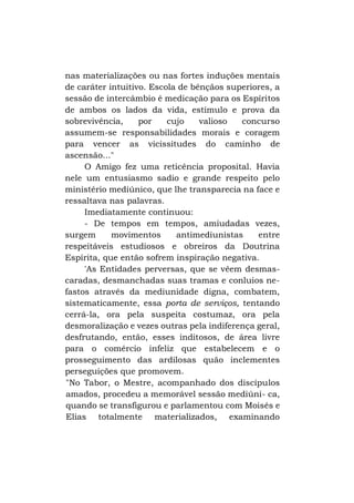 nas materializações ou nas fortes induções mentais
de caráter intuitivo. Escola de bênçãos superiores, a
sessão de intercâmbio é medicação para os Espíritos
de ambos os lados da vida, estímulo e prova da
sobrevivência,
por
cujo
valioso
concurso
assumem-se responsabilidades morais e coragem
para vencer as vicissitudes do caminho de
ascensão..."
O Amigo fez uma reticência proposital. Havia
nele um entusiasmo sadio e grande respeito pelo
ministério mediúnico, que lhe transparecia na face e
ressaltava nas palavras.
Imediatamente continuou:
- De tempos em tempos, amiudadas vezes,
surgem
movimentos
antimediunistas
entre
respeitáveis estudiosos e obreiros da Doutrina
Espírita, que então sofrem inspiração negativa.
'As Entidades perversas, que se vêem desmascaradas, desmanchadas suas tramas e conluios nefastos através da mediunidade digna, combatem,
sistematicamente, essa porta de serviços, tentando
cerrá-la, ora pela suspeita costumaz, ora pela
desmoralização e vezes outras pela indiferença geral,
desfrutando, então, esses inditosos, de área livre
para o comércio infeliz que estabelecem e o
prosseguimento das ardilosas quão inclementes
perseguições que promovem.
"No Tabor, o Mestre, acompanhado dos discípulos
amados, procedeu a memorável sessão mediúni- ca,
quando se transfigurou e parlamentou com Moisés e
Elias totalmente materializados, examinando

 