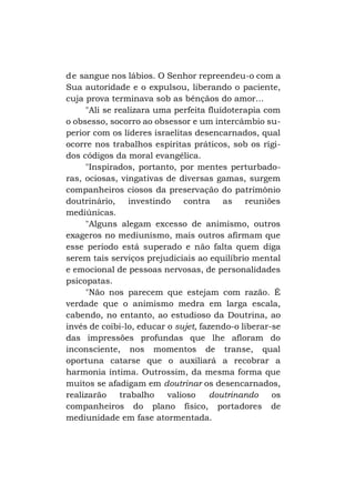 d e sangue nos lábios. O Senhor repreendeu-o com a
Sua autoridade e o expulsou, liberando o paciente,
cuja prova terminava sob as bênçãos do amor...
"Ali se realizara uma perfeita fluidoterapia com
o obsesso, socorro ao obsessor e um intercâmbio superior com os líderes israelitas desencarnados, qual
ocorre nos trabalhos espíritas práticos, sob os rígidos códigos da moral evangélica.
"Inspirados, portanto, por mentes perturbadoras, ociosas, vingativas de diversas gamas, surgem
companheiros ciosos da preservação do patrimônio
doutrinário,
investindo
contra
as
reuniões
mediúnicas.
"Alguns alegam excesso de animismo, outros
exageros no mediunismo, mais outros afirmam que
esse período está superado e não falta quem diga
serem tais serviços prejudiciais ao equilíbrio mental
e emocional de pessoas nervosas, de personalidades
psicopatas.
"Não nos parecem que estejam com razão. É
verdade que o animismo medra em larga escala,
cabendo, no entanto, ao estudioso da Doutrina, ao
invés de coibi-lo, educar o sujet, fazendo-o liberar-se
das impressões profundas que lhe afloram do
inconsciente, nos momentos de transe, qual
oportuna catarse que o auxiliará a recobrar a
harmonia íntima. Outrossim, da mesma forma que
muitos se afadigam em doutrinar os desencarnados,
realizarão
trabalho
valioso
doutrinando
os
companheiros do plano físico, portadores de
mediunidade em fase atormentada.

 