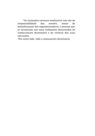 "Os chamados excessos mediúnicos não são da
responsabilidade
das
sessões,
senão
da
desinformação dos experimentadores e pessoas que
se aventuram nas suas realizações desarmadas do
conhecimento doutrinário e da vivência das suas
execuções.
"Por outro lado, todo o monumento doutrinário

 