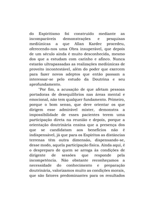 do Espiritismo foi construído mediante as
incomparáveis
demonstrações
e
pesquisas
mediúnicas a que Allan Kardec procedeu,
oferecendo-nos uma Obra insuperável, que depois
de um século ainda é muito desconhecida, mesmo
dos que a estudam com carinho e afinco. Nunca
estarão ultrapassadas as realizações mediúnicas de
proveito incontestável, além do poder que exercem
para fazer novos adeptos que então passam a
interessar-se pelo estudo da Doutrina e seu
aprofundamento.
"Por fim, a acusação de que afetam pessoas
portadoras de desequilíbrios nas áreas mental e
emocional, não tem qualquer fundamento. Primeiro,
porque o bom senso, que deve orientar os que
dirigem esse admirável mister, demonstra a
impossibilidade de esses pacientes terem uma
participação direta na reunião e depois, porque a
orientação doutrinária ensina que a presença dos
que se candidatam aos benefícios não é
indispensável, já que para os Espíritos as distâncias
terrenas têm outra dimensão, dispensando-se,
desse modo, aquela participação física. Ainda aqui, é
o despreparo de quem se arroga às condições de
dirigente
de
sessões
que
responde
pela
incompetência. Não obstante reconheçamos a
necessidade do conhecimento e preparação
doutrinária, valorizamos muito as condições morais,
que são fatores predominantes para os resultados

 