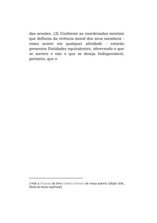 das sessões. ( 2) Conforme as coordenadas mentais
que defluem da vivência moral dos seus membros como ocorre em qualquer atividade - estarão
presentes Entidades equivalentes, oferecendo o que
se merece e não o que se deseja Indispensável,
portanto, que o

2 Vide a Prolusão do livro Grilhões Partidos de nossa autoria. Edição LEAL.
(Nota do Autor espiritual)

 