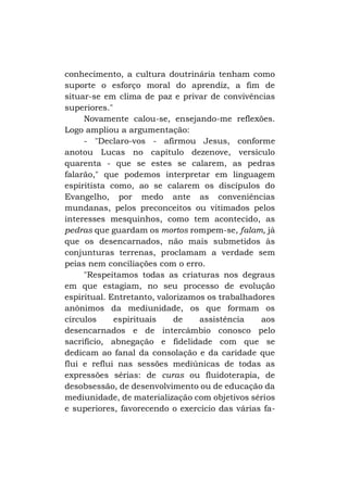 conhecimento, a cultura doutrinária tenham como
suporte o esforço moral do aprendiz, a fim de
situar-se em clima de paz e privar de convivências
superiores."
Novamente calou-se, ensejando-me reflexões.
Logo ampliou a argumentação:
- "Declaro-vos - afirmou Jesus, conforme
anotou Lucas no capítulo dezenove, versículo
quarenta - que se estes se calarem, as pedras
falarão," que podemos interpretar em linguagem
espiritista como, ao se calarem os discípulos do
Evangelho, por medo ante as conveniências
mundanas, pelos preconceitos ou vitimados pelos
interesses mesquinhos, como tem acontecido, as
pedras que guardam os mortos rompem-se, falam, já
que os desencarnados, não mais submetidos às
conjunturas terrenas, proclamam a verdade sem
peias nem conciliações com o erro.
"Respeitamos todas as criaturas nos degraus
em que estagiam, no seu processo de evolução
espiritual. Entretanto, valorizamos os trabalhadores
anônimos da mediunidade, os que formam os
círculos
espirituais
de
assistência
aos
desencarnados e de intercâmbio conosco pelo
sacrifício, abnegação e fidelidade com que se
dedicam ao fanal da consolação e da caridade que
flui e reflui nas sessões mediúnicas de todas as
expressões sérias: de curas ou fluidoterapia, de
desobsessão, de desenvolvimento ou de educação da
mediunidade, de materialização com objetivos sérios
e superiores, favorecendo o exercício das várias fa-

 