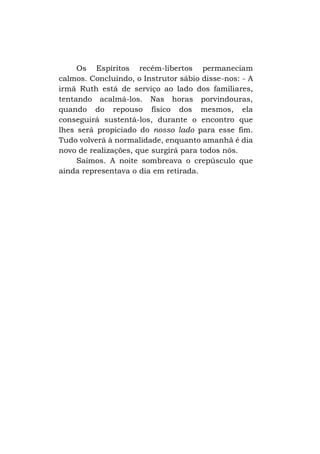 Os Espíritos recém-libertos permaneciam
calmos. Concluindo, o Instrutor sábio disse-nos: - A
irmã Ruth está de serviço ao lado dos familiares,
tentando acalmá-los. Nas horas porvindouras,
quando do repouso físico dos mesmos, ela
conseguirá sustentá-los, durante o encontro que
lhes será propiciado do nosso lado para esse fim.
Tudo volverá à normalidade, enquanto amanhã é dia
novo de realizações, que surgirá para todos nós.
Saímos. A noite sombreava o crepúsculo que
ainda representava o dia em retirada.

 