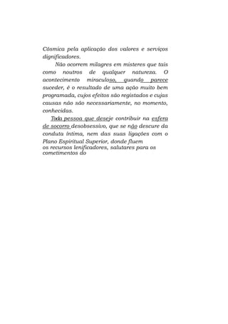 Cósmica pela aplicação dos valores e serviços
dignificadores.
Não ocorrem milagres em misteres que tais
como noutros de qualquer natureza. O
acontecimento miraculoso, quando parece
suceder, é o resultado de uma ação muito bem
programada, cujos efeitos são registados e cujas
causas não são necessariamente, no momento,
conhecidas.
Toda pessoa que deseje contribuir na esfera
de socorro desobsessivo, que se não descure da
conduta íntima, nem das suas ligações com o
Plano Espiritual Superior, donde fluem
os recursos lenificadores, salutares para os
cometimentos do

 